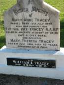 
Mary Anne TRACEY,
died 12 July 1943;
Pat TRACEY, youngest son,
killed aircraft accident Cairo 24 Aug 1943;
Mary Theresa TRACEY, daughter,
died 6 July 1985 aged 82 years;
William J. TRACEY,
died 18-12-1965 aged 55;
Woodford Cemetery, Caboolture
