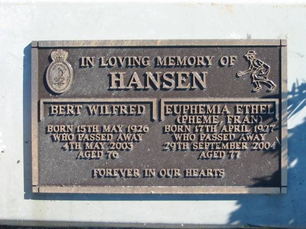 HANSEN;  | Bert Wilfred,  | born 15 May 1926 died 4 May 2003 age 76;  | Euphemia Ethel (Pheme, Fran).  | born 17 April 1927 died 29 Sept 2004 aged 77;  | Woodford Cemetery, Caboolture  | 