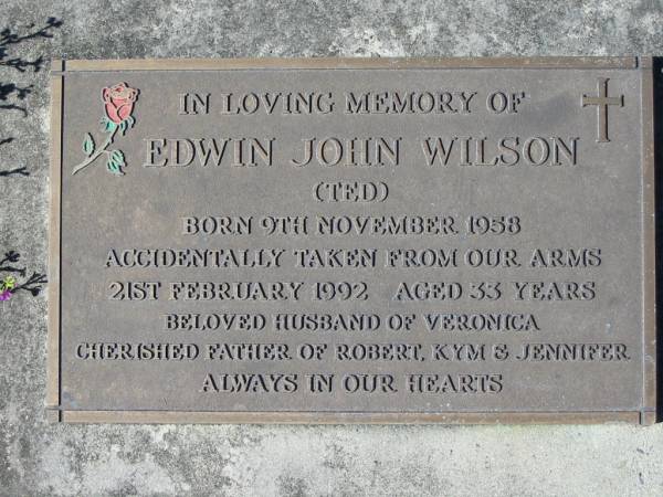 Edwin John WILSON (Ted),  | husband of Veronica,  | father of Robert, Kym & Jennifer,  | born 9 Nov 1958,  | accidentally died 21 Feb 1992 aged 33 years;  | Woodford Cemetery, Caboolture  | 