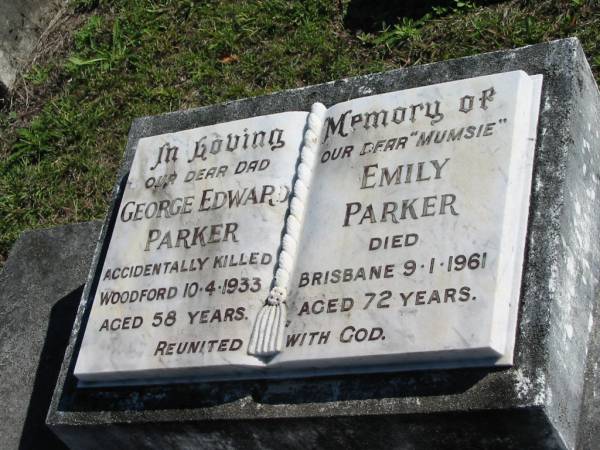 George Edward PARKER, dad,  | accidentally killed Woodford 10-4-1933  | aged 58 years;  | Emily PARKER,  mumsie ,  | died Brisbane 9-1-1961 aged 72 years;  | Woodford Cemetery, Caboolture  | 