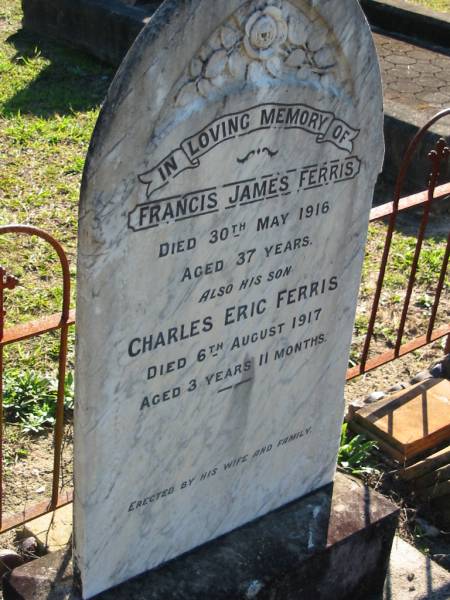 Francis James FERRIS,  | died 30 May 1916 aged 37 years;  | Charles Eric FERRIS, son,  | died 6 Aug 1917 aged 3 years 11 months;  | Woodford Cemetery, Caboolture  | 