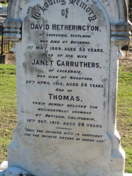 David HETHERINGTON, of Lockerbie Scotland,  | died Brisbane 1 May 1909 aged 53 years;  | Janet CARRUTHERS, of Lockerbie,  | died Woodford 29 April 1912 aged 54 years;  | Thomas, son,  | accidentally drowned Antioch California  | 16 Oct 1910 aged 28 years;  | Woodford Cemetery, Caboolture  | 