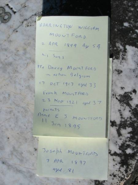 Harrington William MOUNTFORD,  | died 2 April 1899 aged 54 years;  | sons;  | Darcy MOUNTFORD,  | killed in action Belgium 17 Oct 1917 aged 33 years;  | Frank MOUNTFORD,  | died 23 Nov 1921 aged 37 years;  | parents;  | Anne E.J. MOUNTFORD,  | died 11 June 1895 aged 79 years;  | Joseph MOUNTFORD,  | died 7 April 1897 aged 81 years;  | Woodford Cemetery, Caboolture  | 