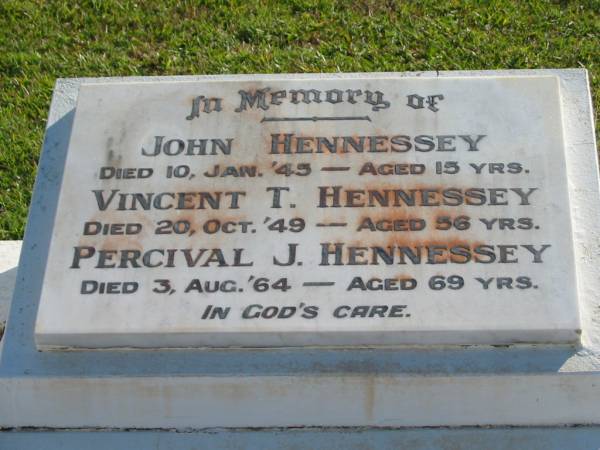 John HENNESSEY,  | died 10 Jan 45 aged 15 years;  | Vincent T. HENNESSEY,  | died 20 Oct 49 aged 56 years;  | Percival J. HENNESSEY,  | died 3 Aug 64 aged 69 years;  | Woodford Cemetery, Caboolture  | 