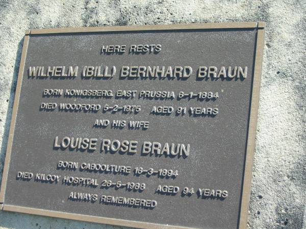 Wilhelm (Bill) Bernhard BRAUN,  | born Konigsberg, East Prussia 6-1-1884,  | died Woodford 5-2-1975 aged 91 years;  | Louise Rose BRAUN, wife,  | born Caboolture 16-3-1894,  | died Kilcoy Hospital 26-5-1988 aged 94 years;  | Woodford Cemetery, Caboolture  | 