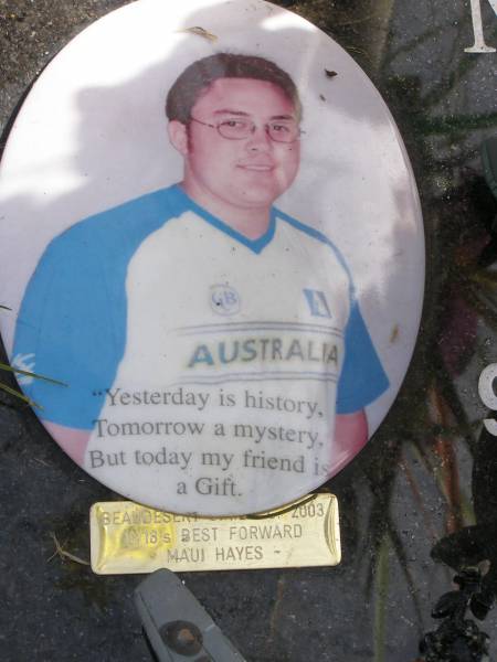 Maui James HAYES (Mooi)  | son of Desiree and Tom Hayes  | b:  9 Apr 1985  | d: 23 Nov 2003  | aged 18  | Woodhill cemetery (Veresdale), Beaudesert shire  |   | 