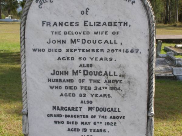 Frances Elizabeth (McDougall)  | (wife of John McDougall)  | 29 Sep 1887, aged 50  | John McDougall  | 24 Feb 1904, aged 82  | (granddaughter) Margaret McDougall  | 6 May 1922, aged 19  | John McDougall  | (husband of Martha McDougall)  | 15 Apr 1943, aged 84  | Martha L McDougall  | b: 25 Dec 1868, d: 15 Sep 1949, aged 80  | Louisa Hopkins  | b: 2 Jul 1893, d: 3 Jan 1937, aged 43  | Woodhill cemetery (Veresdale), Beaudesert shire  |   | 