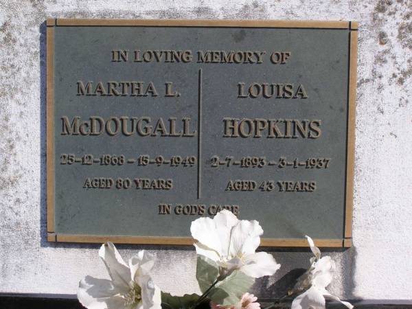 Frances Elizabeth (McDougall)  | (wife of John McDougall)  | 29 Sep 1887, aged 50  | John McDougall  | 24 Feb 1904, aged 82  | (granddaughter) Margaret McDougall  | 6 May 1922, aged 19  | John McDougall  | (husband of Martha McDougall)  | 15 Apr 1943, aged 84  | Martha L McDougall  | b: 25 Dec 1868, d: 15 Sep 1949, aged 80  | Louisa Hopkins  | b: 2 Jul 1893, d: 3 Jan 1937, aged 43  | Woodhill cemetery (Veresdale), Beaudesert shire  |   | 