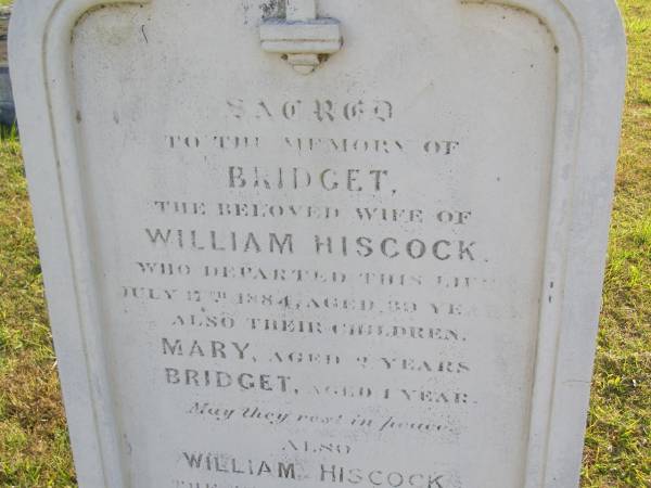 Bridget (Hiscock)  | (wife of William Hiscock)  | 17 Jul 1884, aged 39  | children  | Mary aged 2 yrs  | Bridget aged 1 year  | William Hiscock  | 18 Mar 1908, aged 73  | Woodhill cemetery (Veresdale), Beaudesert shire  |   | 