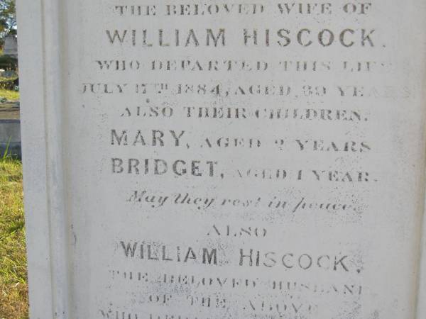 Bridget (Hiscock)  | (wife of William Hiscock)  | 17 Jul 1884, aged 39  | children  | Mary aged 2 yrs  | Bridget aged 1 year  | William Hiscock  | 18 Mar 1908, aged 73  | Woodhill cemetery (Veresdale), Beaudesert shire  |   | 