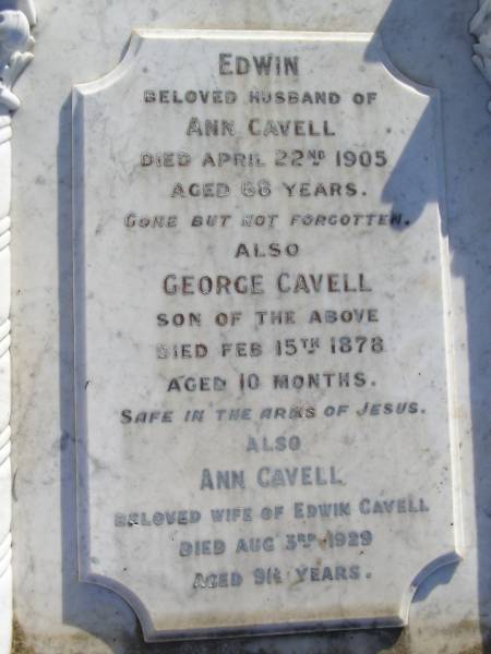 Edwin (Cavell)  | (Husband of Ann Cavell)  | 22 Apr 1905, aged 68  | (Son) George Cavell  | 15 Feb 1878,aged 10 months  | Ann Cavell  | 3 Aug 1929, aged 91 1/2 years  | Woodhill cemetery (Veresdale), Beaudesert shire  |   | 