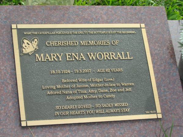 Mary Ena WORRALL  | b: 18 Oct 1924  | d: 19 Mar 2007 aged 82  | wife of Edgar  | Mother of Janine  | mother-in-law to Warren  | grandmother of Tina, Amy, Dane, Zoe, Jeff  | adopted mother to Candy  |   | Yandina Cemetery  |   | 