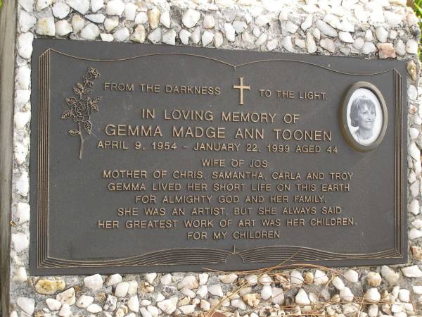 Gemma Madge Ann TOONEN (Gem)  | b: 9 Apr 1954  | d: 22 Jan 1999 aged 44  | wife of Jos  | Mother of Chris, Samantha, Carla, Troy  |   | Samantha Marie TOONEN (Sammy)  | b: 25 May 1978  | d: 12 Apr 1997 aged 18  |   | daughter of Jos and Gemma  | sister of Christopher, Carla, Troy  |   | Yandina Cemetery  |   |   | 