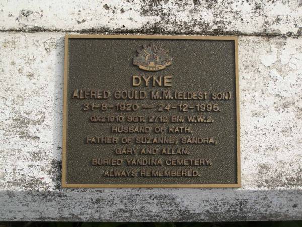 Rupert A.S. DYNE  | b: 24 Aug 1896  | d: 31 Dec 1980  |   | Mary Ann DYNE  | b: 21 Oct 1901  | d: 14 Dec 1992  |   | William Thomas DYNE  | b: 8 Jul 1928  | d: 7 Sep 2000  | (4th son)  | husband of Ivy  | father of Connie, Glenice, Robyn  | buried Lulangoor cemetery Q  |   | Alfred Gould M.M. DYNE  | b: 21 Aug 1920  | d: 24 Dec 1995  | (eldest son)  | husband of Kath  | father of Suzanne, Gary, Allan  | buried Yandina cemetery  |   | Ronald Charles DYNE  | b: 22 Jun 1922  | d: 16 Mar 2005  | (No 2 son)  | Husband of Betty, then Nell  | father of Davina and Lyn  | buried Gordonvale cemetery  |   | Cherie Ruth MORGAN  | b: 1977  | d: 2008  | daughter of Davina Ruth DYNE  | granddaughter of Ronald Charles DYNE  |   | Yandina Cemetery  | 