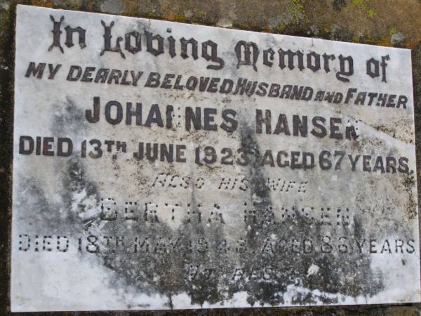 Johannes HANSEN,  | husband father,  | died 13 June 1923 aged 67 years;  | Bertha HANSEN,  | wife,  | died 18 May 1948 aged 86 years;  | Edward James,  | son brother,  | died 4 Nov 1902;  | Yangan Anglican Cemetery, Warwick Shire  | 
