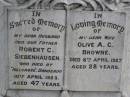 
Robert C. SIEBENHAUSEN,
husband father,
died Hillgrove Danderoo
10 April 1923 aged 47 years;
Olive A.C. BROWNE,
wife,
died 8 April 1927 aged 28 years;
Mary Jane SIEBENHAUSEN,
mother grandmother,
died 6 July 1962 aged 82 years;
Yangan Presbyterian Cemetery, Warwick Shire

