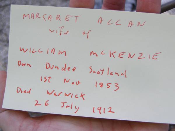 Margaret Allan,  | wife of William MCKENZIE,  | born Dundee Scotland 1 Nov 1853  | died Warwick 26 July 1912;  | William MCKENZIE,  | died 4 May 1916 aged 68 years;  | Yangan Presbyterian Cemetery, Warwick Shire  | 
