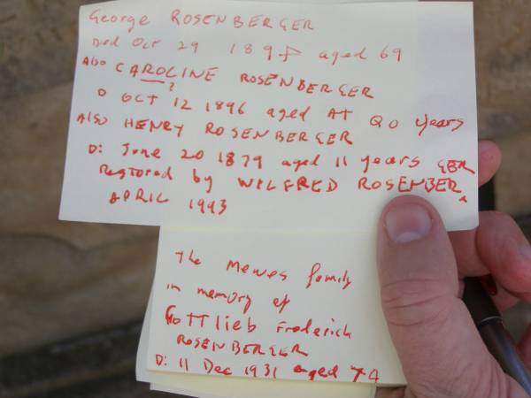 George ROSENBERGER,  | died 29 Oct 1894 aged 69 years;  | Caroline? ROSENBERGER,  | died 12 Oct 1896 aged ?? years;  | Henry ROSENBERGER,  | died 20 June 1879 aged 11 years;  | restored by Wildred ROSENBERGER April 1993;  | Gottlieb Frederick ROSENBERGER,  | died 11 Dec 1931 aged 74 years,  | remembered by the MEWES family;  | Yangan Presbyterian Cemetery, Warwick Shire  | 