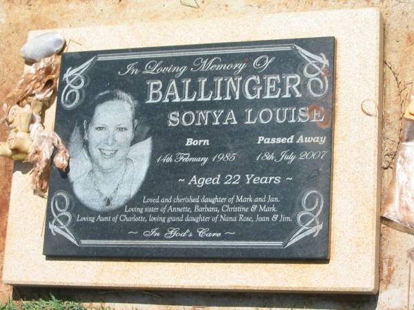 Sonya Louise BALLINGER,  | born 14 Feb 1985,  | died 18 July 2007 aged 22 years,  | daughter of Mark & Jan,  | sister of Annette, Barbara, Christine & Mark,  | aunt of Charlotte,  | granddaughter of Nana Rose, Joan & Jim;  | Yarraman cemetery, Toowoomba Regional Council  | 