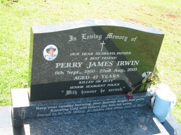 Perry James IRWIN,  | husband father,  | 6 Sept 1960 - 22 Aug 2003 aged 42 years,  | <a href= http://www.police.qld.gov.au/aboutUs/commemoration/honour/roll05.htm >killed on duty senior seargent police</a>,  | wife Melissa,  | children Dan, Jenna, Lizzy & Patty;  | Yarraman cemetery, Toowoomba Regional Council  | 