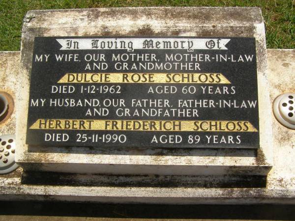 Dulcie Rose SCHLOSS,  | wife mother mother-in-law grandmother,  | died 1-12-1962 aged 60 years;  | Herbert Friederich SCHLOSS,  | husband father father-in-law grandfather,  | died 25-11-1990 aged 89 years;  | Yarraman cemetery, Toowoomba Regional Council  | 